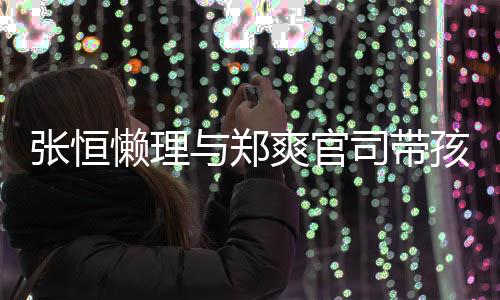抱俩满与郑爱满娃父张恒懒理孩子 怀爽官司带出游